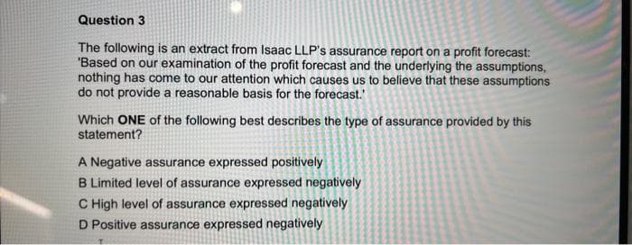 Question 3
The following is an extract from Isaac LLP's assurance report on a profit forecast:
'Based on our examination of the profit forecast and the underlying the assumptions,
nothing has come to our attention which causes us to believe that these assumptions
do not provide a reasonable basis for the forecast."
Which ONE of the following best describes the type of assurance provided by this
statement?
A Negative assurance expressed positively
B Limited level of assurance expressed negatively
C High level of assurance expressed negatively
D Positive assurance expressed negatively