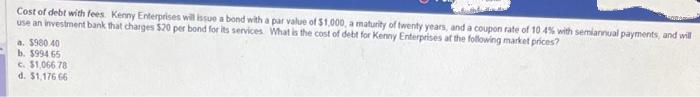 Cost of debt with fees Kenny Enterprises will issue a bond with a par value of $1,000, a maturity of twenty years, and a coupon rate of 10 4% with semiannual payments, and will
use an investment bank that charges $20 per bond for its services. What is the cost of debt for Kenny Enterprises at the following market prices?
a. $980.40
b. $994 65
c. $1,066 78
d. $1,176 66