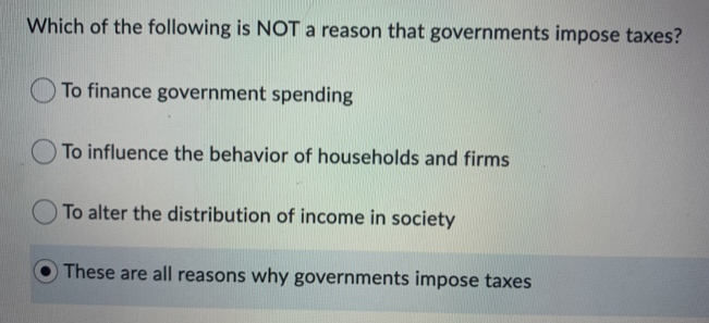 Which of the following is NOT a reason that governments impose taxes?
To finance government spending
To influence the behavior of households and firms
To alter the distribution of income in society
These are all reasons why governments impose taxes