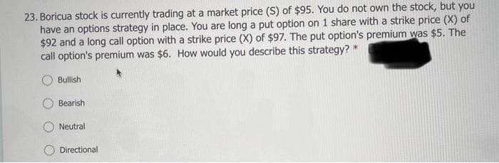 23. Boricua stock is currently trading at a market price (S) of $95. You do not own the stock, but you
have an options strategy in place. You are long a put option on 1 share with a strike price (X) of
$92 and a long call option with a strike price (X) of $97. The put option's premium was $5. The
call option's premium was $6. How would you describe this strategy? *
Bullish
Bearish
Neutral
O Directional