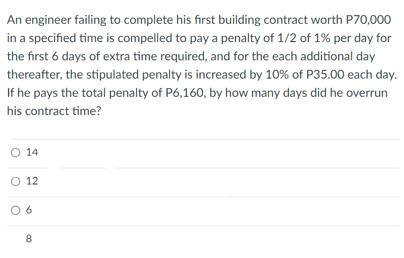 An engineer failing to complete his first building contract worth P70,000
in a specified time is compelled to pay a penalty of 1/2 of 1% per day for
the first 6 days of extra time required, and for the each additional day
thereafter, the stipulated penalty is increased by 10% of P35.00 each day.
If he pays the total penalty of P6,160, by how many days did he overrun
his contract time?
O 14
O 12
06
8