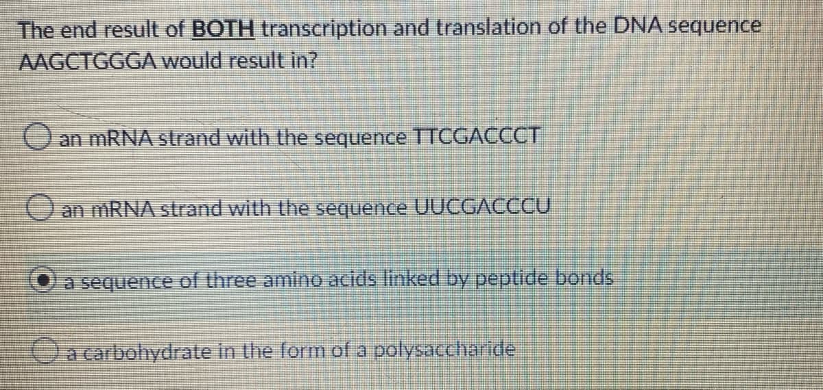 The end result of BOTH transcription and translation of the DNA sequence
AAGCTGGGA would result in?
Oan MRNA strand with the sequence TTCGACCCT
Oan MRNA strand with the sequence UUCGACCCU
a sequence of three amino acids linked by peptide bonds
Oa carbohydrate in the form of a polysaccharide
