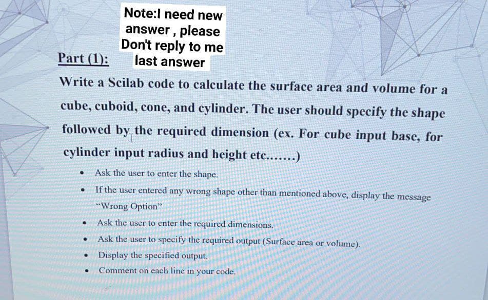 Note:l need new
answer, please
Don't reply to me
last answer
Part (1):
Write a Scilab code to calculate the surface area and volume for a
cube, cuboid, cone, and cylinder. The user should specify the shape
followed the required dimension (ex. For cube input base, for
by
cylinder input radius and height etc.......)
Ask the user to enter the shape.
• If the user entered any wrong shape other than mentioned above, display the message
"Wrong Option"
• Ask the user to enter the required dimensions.
Ask the user to specify the required output (Surface area or volume).
Display the specified output.
Comment on cach line in your code.
