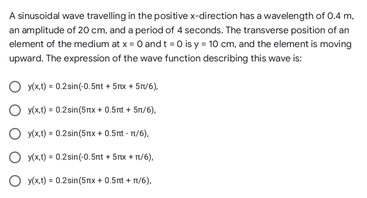 A sinusoidal wave travelling in the positive x-direction has a wavelength of 0.4 m,
an amplitude of 20 cm, and a period of 4 seconds. The transverse position of an
element of the medium at x = 0 andt = 0 is y = 10 cm, and the element is moving
upward. The expression of the wave function describing this wave is:
y(x,t) = 0.2sin(-0.5rnt + 5Tx + 5T/6),
O y(x,t) = 0.2sin(5Ttx + 0.5rt + 5t/6),
O y(x,t) = 0.2sin(5Ttx + 0.5rt - T/6),
O y(x,t) = 0.2sin(-0.5rtt + 5Tx + Tt/6),
O y(x,t) = 0.2sin(5Tx + 0.5rt + T/6),
