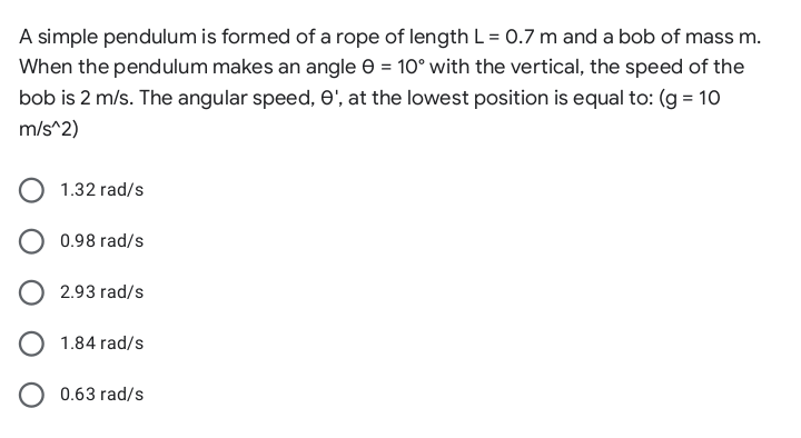 A simple pendulum is formed of a rope of length L = 0.7 m and a bob of mass m.
When the pendulum makes an angle e = 10° with the vertical, the speed of the
bob is 2 m/s. The angular speed, e', at the lowest position is equal to: (g = 10
m/s^2)
1.32 rad/s
O 0.98 rad/s
2.93 rad/s
1.84 rad/s
O 0.63 rad/s

