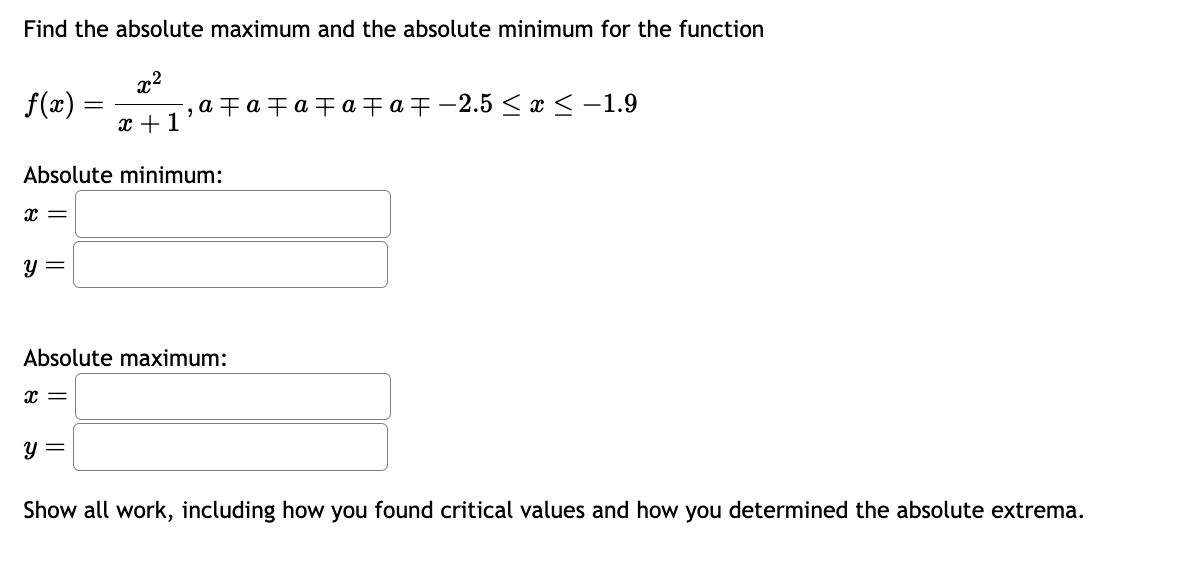 Find the absolute maximum and the absolute minimum for the function
x²
x + 1
f(x)
x =
Absolute minimum:
Y =
=
x =
¯‚a‡a‡a‡a‡a‡-2.5 ≤x≤ -1.9
Absolute maximum:
y =
Show all work, including how you found critical values and how you determined the absolute extrema.