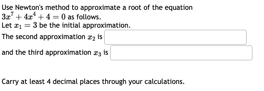 Use Newton's method to approximate a root of the equation
3x² + 4x¹+4= 0 as follows.
3 be the initial approximation.
is
Let 1 =
The second approximation 2
and the third approximation x3 is
Carry at least 4 decimal places through your calculations.
