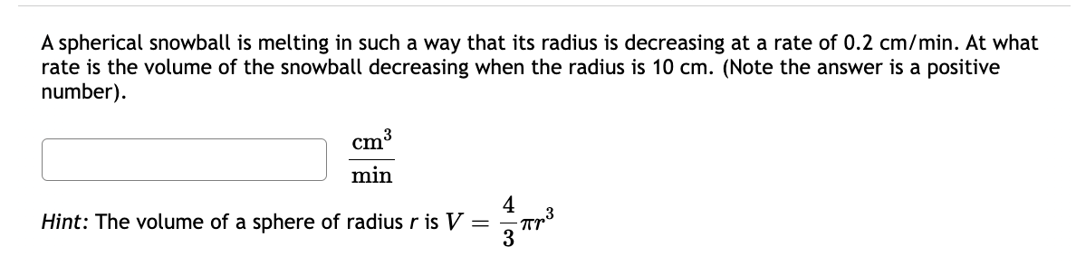 A spherical snowball is melting in such a way that its radius is decreasing at a rate of 0.2 cm/min. At what
rate is the volume of the snowball decreasing when the radius is 10 cm. (Note the answer is a positive
number).
3
cm
min
Hint: The volume of a sphere of radius r is V =
4
3
πp3