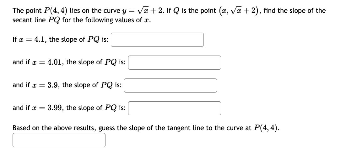 The point P(4,4) lies on the curve y = √x + 2. If Q is the point (x, √x + 2), find the slope of the
secant line PQ for the following values of x.
If x= 4.1, the slope of PQ is:
and if x = 4.01, the slope of PQ is:
and if x = 3.9, the slope of PQ is:
and if x = 3.99, the slope of PQ is:
Based on the above results, guess the slope of the tangent line to the curve at P(4,4).