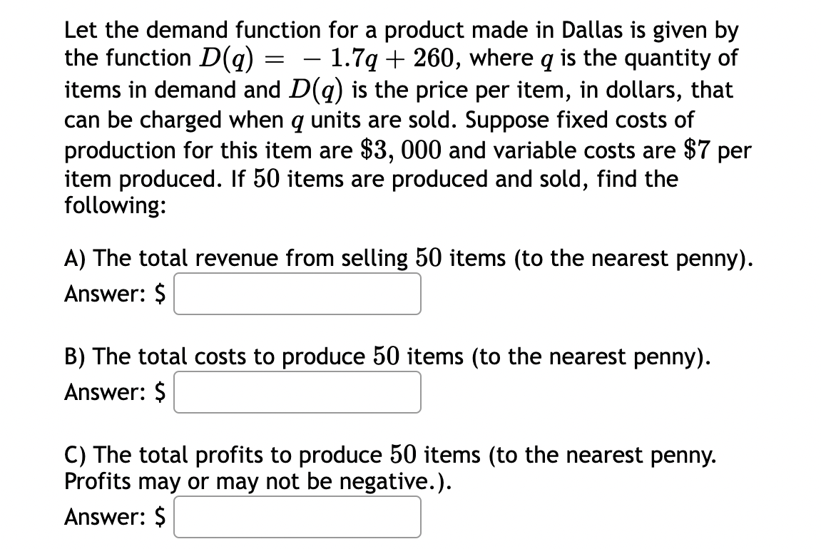 =
Let the demand function for a product made in Dallas is given by
the function D(q) = 1.7q + 260, where q is the quantity of
items in demand and D(q) is the price per item, in dollars, that
can be charged when q units are sold. Suppose fixed costs of
production for this item are $3, 000 and variable costs are $7 per
item produced. If 50 items are produced and sold, find the
following:
A) The total revenue from selling 50 items (to the nearest penny).
Answer: $
B) The total costs to produce 50 items (to the nearest penny).
Answer: $
C) The total profits to produce 50 items (to the nearest penny.
Profits may or may not be negative.).
Answer: $