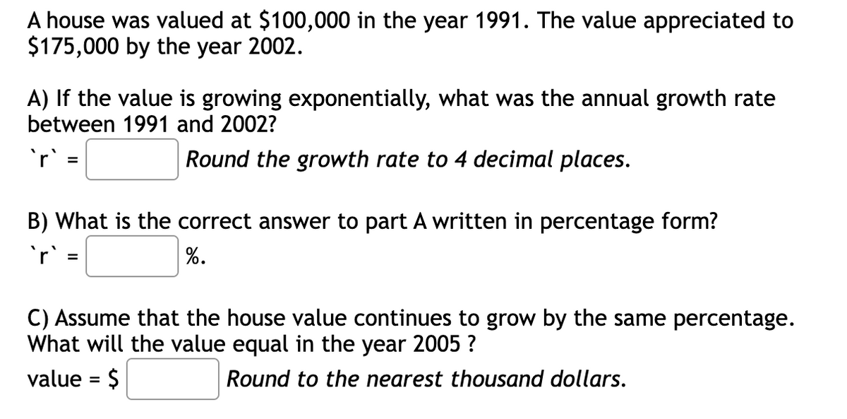 A house was valued at $100,000 in the year 1991. The value appreciated to
$175,000 by the year 2002.
A) If the value is growing exponentially, what was the annual growth rate
between 1991 and 2002?
`'r' =
Round the growth rate to 4 decimal places.
B) What is the correct answer to part A written in percentage form?
`r` =
%.
C) Assume that the house value continues to grow by the same percentage.
What will the value equal in the year 2005 ?
value = $
Round to the nearest thousand dollars.