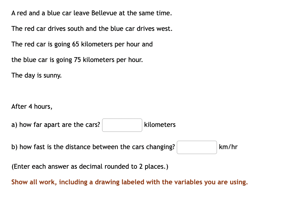 A red and a blue car leave Bellevue at the same time.
The red car drives south and the blue car drives west.
The red car is going 65 kilometers per hour and
the blue car is going 75 kilometers per hour.
The day is sunny.
After 4 hours,
a) how far apart are the cars?
kilometers
b) how fast is the distance between the cars changing?
km/hr
(Enter each answer as decimal rounded to 2 places.)
Show all work, including a drawing labeled with the variables you are using.