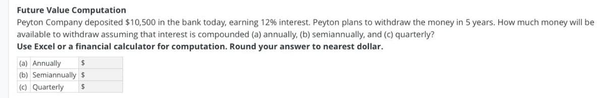 Future Value Computation
Peyton Company deposited $10,500 in the bank today, earning 12% interest. Peyton plans to withdraw the money in 5 years. How much money will be
available to withdraw assuming that interest is compounded (a) annually, (b) semiannually, and (c) quarterly?
Use Excel or a financial calculator for computation. Round your answer to nearest dollar.
(a) Annually
%24
(b) Semiannually $
(c) Quarterly
2$
