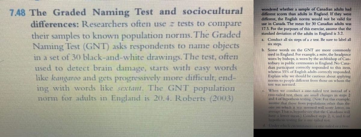 Naming Test and sociocultural
differences: Researchers often use z tests to compare
wondered whether a sample of Canadian adults had
different scores than adults in England. If they were
different, the English norms would not be valid for
use in Canada. The mean for 30 Canadian adults was
17.5. For the purposes of this exercise, assume that the
standard deviation of the adults in England is 3.2.
7.48 The Graded
their samples to known population norms. The Graded
Naming Test (GNT) asks respondents to name objects
in a set of 30 black-and-white drawings. The test, often
used to detect brain damagge, starts with casy words
like kangaroo and gets progressively more difficult, end-
ing with words like sextant. The GNT population
norm for adults in England is 20.4. Roberts (2003)
a. Conduct all six steps of a z test. Be sure to label all
six steps.
b. Some words on the GNT are more commonly
used in England. For example, a mitre, the headpiece
worn by bishops, is worn by the archbishop of Can-
terbury in public ceremonies in England. No Cana-
dian participant correctly responded to this item,
whereas 55% of English adults correctly responded.
Explain why we should be cautious about applying
norms to
people different from those on whom the
test was normed.
When we conduct a one-tailed test instead of a
two-tailed test, there are small changes in steps 2
and 4 of hypothesis testing. (Note: For this example,
assume that those from populations other than the
one on which it was normed will score lower, on
average. That is, hypothesize that the Canadians will
have a lower mean.) Conduct steps 2, 4, and 6 of
hypothesis testing for a one-tailed test.
d. Under which circumstancea one tailed or a two-
