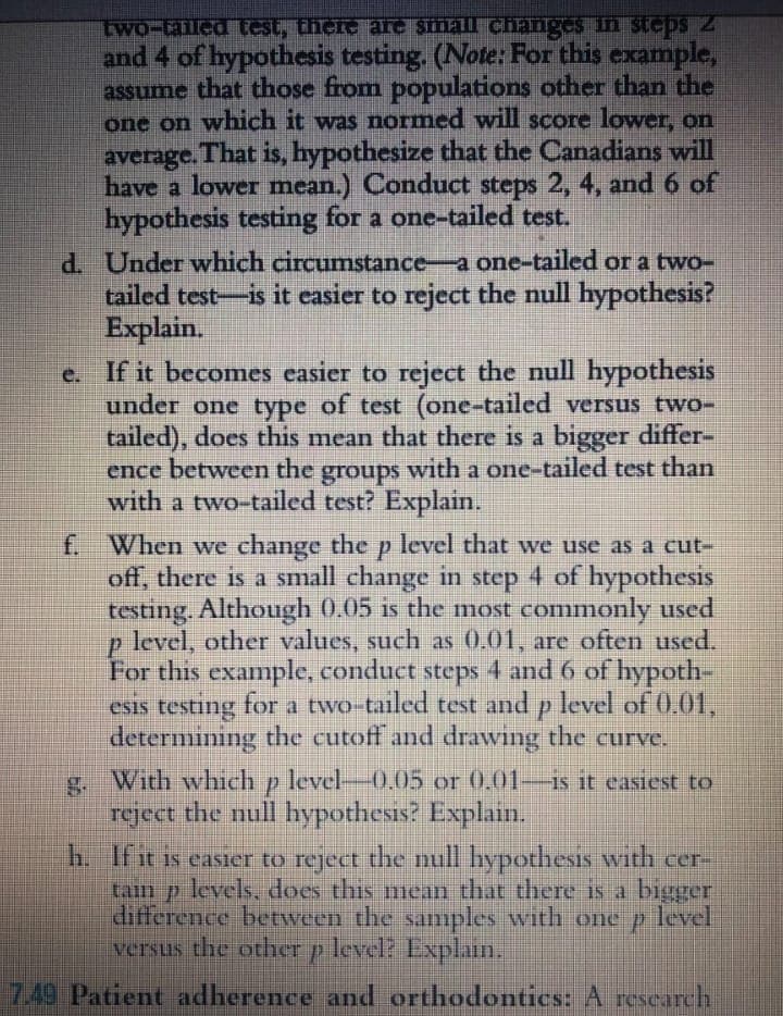 two-tailed test, there are small changes in SIGDS 2
and 4 of hypothesis testing. (Note: For this example,
assume that those from populations other than the
one on which it was normed will score lower, on
average. That is, hypothesize that the Canadians will
have a lower mean.) Conduct steps 2, 4, and 6 of
hypothesis testing for a one-tailed test.
d. Under which circumstance-a one-tailed or a two-
tailed test-is it easier to reject the null hypothesis?
Explain.
e. If it becomes easier to reject the null hypothesis
under one type of test (one-tailed versus two-
tailed), does this mean that there is a bigger differ-
ence between the with a one-tailed test than
groups
with a two-tailed test? Explain.
f. When we change the p level that wve use as a cut-
off, there is a small change in step 4 of hypothesis
testing. Although 0.05 is the most commonly used
level, other values, such as 0.01, are often used.
For this example, conduct steps 4 and 6 of hypoth-
esis testing for a two tailed test and p level of 0.01,
determining the cutoff and drawing the curve.
With whichp level-0.05 or 0.01-is it easiest to
reject the null hypothesis? Explain.
h. Ifit is easier to reject the null hypothesis with cer-
tam p levels, does this mean that there 15 a bigger
difference between the samples with one p level
versus the other p level? Explain.
7.49 Patient adherence and orthodontics: A rescarch
