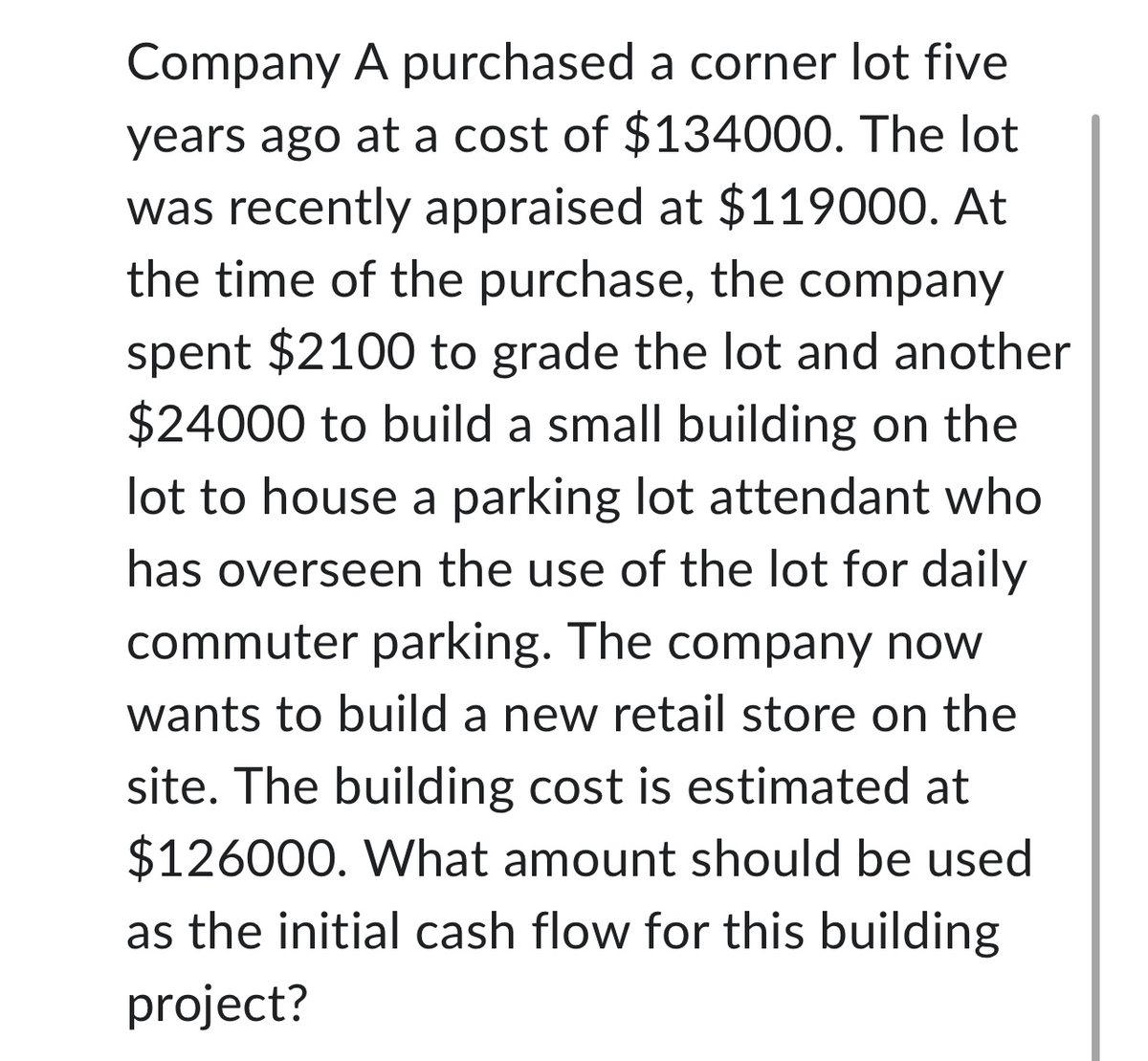 Company A purchased a corner lot five
years ago at a cost of $134000. The lot
was recently appraised at $119000. At
the time of the purchase, the company
spent $2100 to grade the lot and another
$24000 to build a small building on the
lot to house a parking lot attendant who
has overseen the use of the lot for daily
commuter parking. The company now
wants to build a new retail store on the
site. The building cost is estimated at
$126000. What amount should be used
as the initial cash flow for this building
project?
