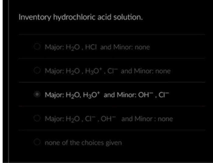 Inventory hydrochloric acid solution.
Major: H₂O, HCI and Minor: none
Major: H₂O, H3O*, CI and Minor: none
Major: H₂O, H3O* and Minor: OH, CI
Major: H₂O, CI, OH and Minor: none
none of the choices given