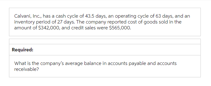 Calvani, Inc., has a cash cycle of 43.5 days, an operating cycle of 63 days, and an
inventory period of 27 days. The company reported cost of goods sold in the
amount of $342,000, and credit sales were $565,000.
Required:
What is the company's average balance in accounts payable and accounts
receivable?