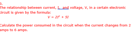 3.
The relationship between current, I, and voltage, V, in a certain electronic
circuit is given by the formula:
V = 21²¹ + 51
Calculate the power consumed in the circuit when the current changes from 2
amps to 6 amps.
