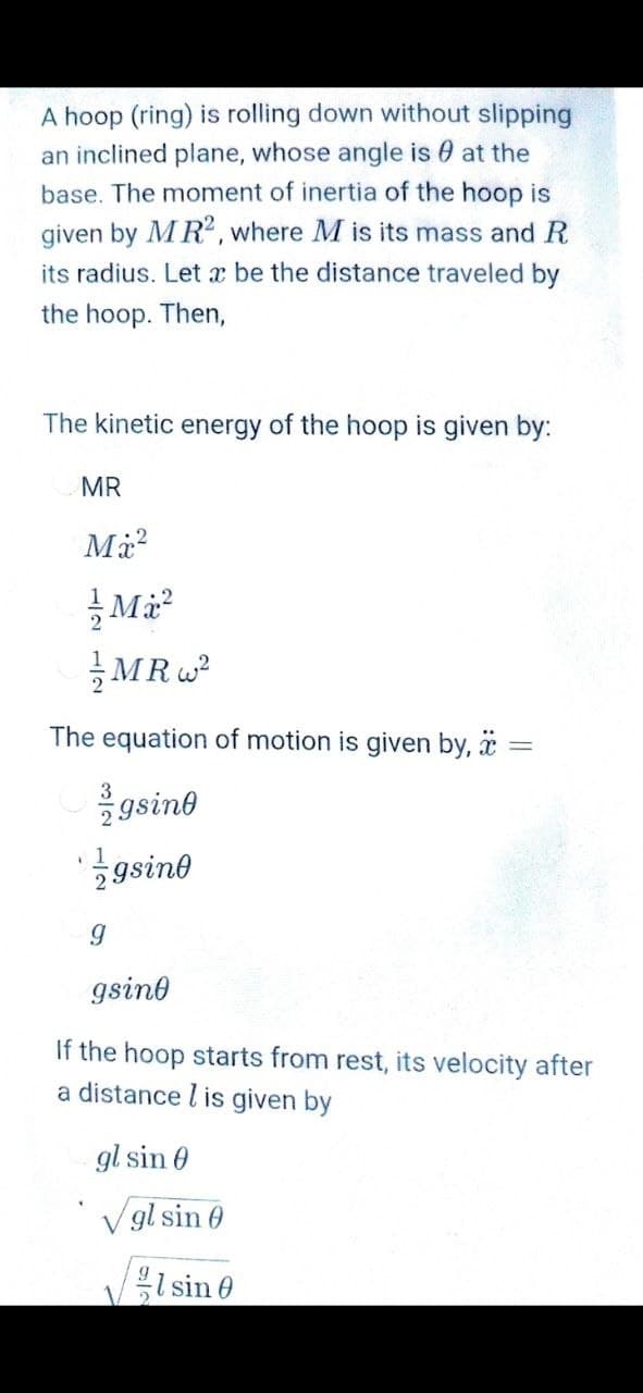 A hoop (ring) is rolling down without slipping
an inclined plane, whose angle is 0 at the
base. The moment of inertia of the hoop is
given by MR2, where M is its mass and R
its radius. Let x be the distance traveled by
the hoop. Then,
The kinetic energy of the hoop is given by:
MR
Ma?
글MRw2
The equation of motion is given by, ä =
gsino
gsine
gsine
If the hoop starts from rest, its velocity after
a distance l is given by
gl sin 0
V gl sin 0
sin 0
