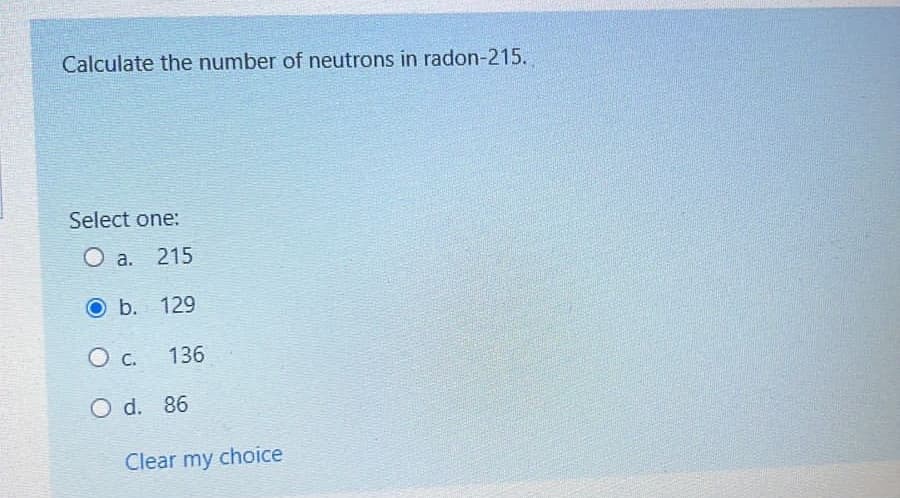 Calculate the number of neutrons in radon-215.
Select one:
O a.
215
Ob. 129
136
O d. 86
Clear my choice
