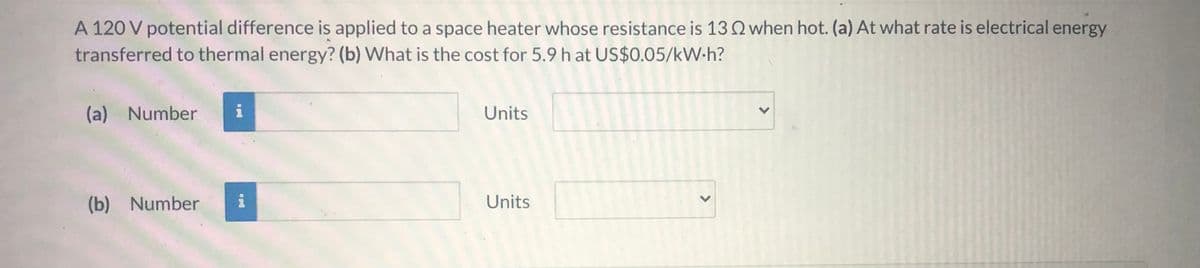 A 120 V potential difference is applied to a space heater whose resistance is 13Q when hot. (a) At what rate is electrical energy
transferred to thermal energy? (b) What is the cost for 5.9 h at US$0.05/kW-h?
(a) Number
i
Units
(b) Number
Units
<>
<>
