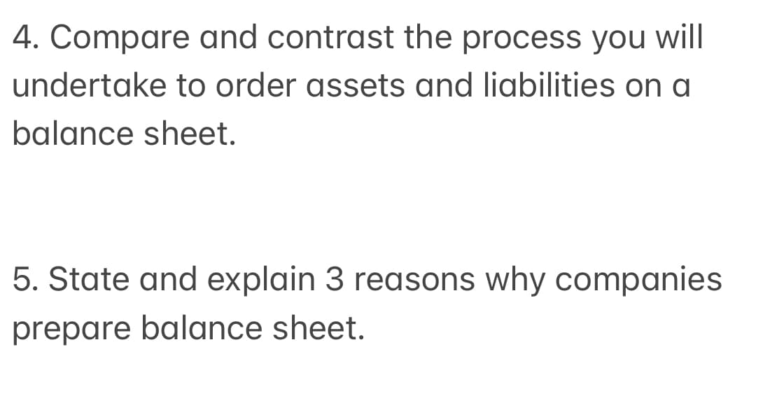 4. Compare and contrast the process you will
undertake to order assets and liabilities on a
balance sheet.
5. State and explain 3 reasons why companies
prepare balance sheet.
