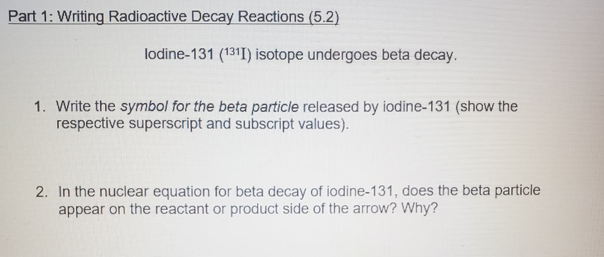 Part 1: Writing Radioactive Decay Reactions (5.2)
lodine-131 (131I) isotope undergoes beta decay.
1. Write the symbol for the beta particle released by iodine-131 (show the
respective superscript and subscript values).
2. In the nuclear equation for beta decay of iodine-131, does the beta particle
appear on the reactant or product side of the arrow? Why?
