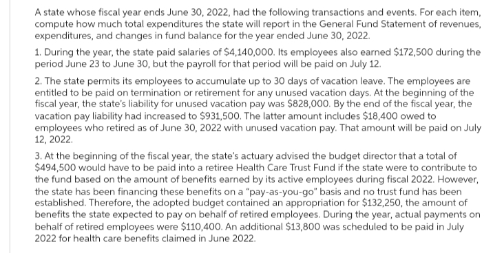 A state whose fiscal year ends June 30, 2022, had the following transactions and events. For each item,
compute how much total expenditures the state will report in the General Fund Statement of revenues,
expenditures, and changes in fund balance for the year ended June 30, 2022.
1. During the year, the state paid salaries of $4,140,000. Its employees also earned $172,500 during the
period June 23 to June 30, but the payroll for that period will be paid on July 12.
2. The state permits its employees to accumulate up to 30 days of vacation leave. The employees are
entitled to be paid on termination or retirement for any unused vacation days. At the beginning of the
fiscal year, the state's liability for unused vacation pay was $828,000. By the end of the fiscal year, the
vacation pay liability had increased to $931,500. The latter amount includes $18,400 owed to
employees who retired as of June 30, 2022 with unused vacation pay. That amount will be paid on July
12, 2022.
3. At the beginning of the fiscal year, the state's actuary advised the budget director that a total of
$494,500 would have to be paid into a retiree Health Care Trust Fund if the state were to contribute to
the fund based on the amount of benefits earned by its active employees during fiscal 2022. However,
the state has been financing these benefits on a "pay-as-you-go" basis and no trust fund has been
established. Therefore, the adopted budget contained an appropriation for $132,250, the amount of
benefits the state expected to pay on behalf of retired employees. During the year, actual payments on
behalf of retired employees were $110,400. An additional $13,800 was scheduled to be paid in July
2022 for health care benefits claimed in June 2022.