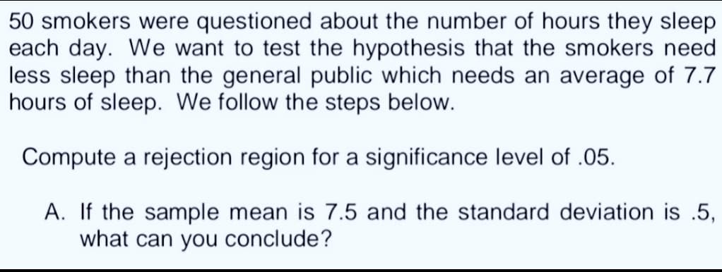 50 smokers were questioned about the number of hours they sleep
each day. We want to test the hypothesis that the smokers need
less sleep than the general public which needs an average of 7.7
hours of sleep. We follow the steps below.
Compute a rejection region for a significance level of .05.
A. If the sample mean is 7.5 and the standard deviation is .5,
what can you conclude?