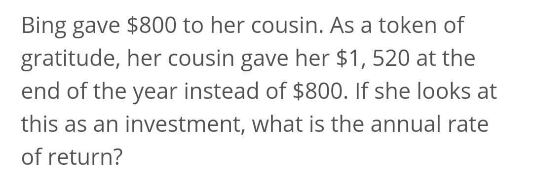 Bing gave $800 to her cousin. As a token of
gratitude, her cousin gave her $1, 520 at the
end of the year instead of $800. If she looks at
this as an investment, what is the annual rate
of return?

