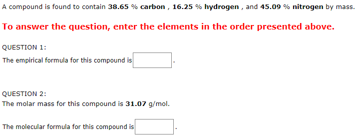 A compound is found to contain 38.65 % carbon , 16.25 % hydrogen , and 45.09 % nitrogen by mass.
To answer the question, enter the elements in the order presented above.
QUESTION 1:
The empirical formula for this compound is
QUESTION 2:
The molar mass for this compound is 31.07 g/mol.
The molecular formula for this compound is
