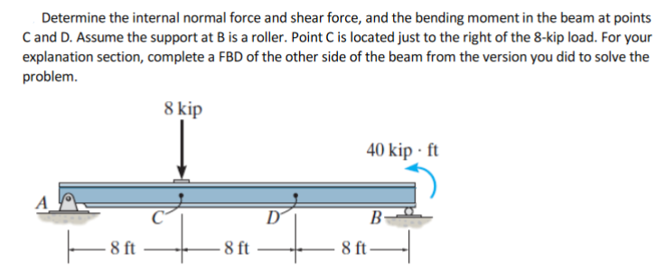 Determine the internal normal force and shear force, and the bending moment in the beam at points
C and D. Assume the support at B is a roller. Point C is located just to the right of the 8-kip load. For your
explanation section, complete a FBD of the other side of the beam from the version you did to solve the
problem.
8 kip
40 kip · ft
A
to
to
D
B-
8 ft
8 ft-
-8 ft
