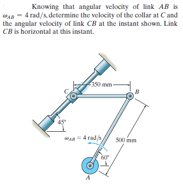 Knowing that angular velocity of link AB is
WAB = 4 rad/s, determine the velocity of the collar at C and
the angular velocity of link CB at the instant shown. Link
CB is horizontal at this instant.
350 mm
B
45°
WAB = 4 rad/s
500 mm
60°
A
