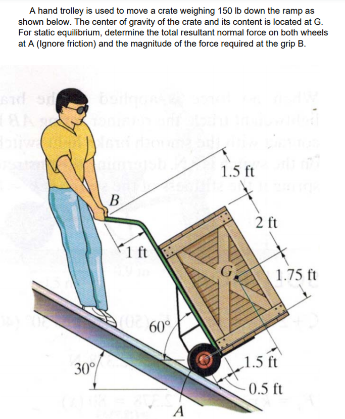 A hand trolley is used to move a crate weighing 150 Ib down the ramp as
shown below. The center of gravity of the crate and its content is located at G.
For static equilibrium, determine the total resultant normal force on both wheels
at A (Ignore friction) and the magnitude of the force required at the grip B.
1.5 ft
2 ft
P1 ft
1.75 ft
a 60°
30°%
„1.5 ft
0.5 ft
A

