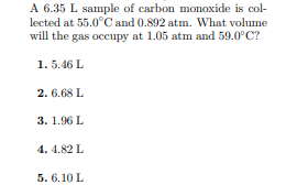 A 6.35 L sample of carbon monoxide is col-
lected at 55.0°C and 0.892 atm. What volume
will the gas occupy at 1.05 atm and 59.0°C?
1. 5.46 L
2. 6.68 L
3. 1.96 L
4. 4.82 L
5. 6.10 L
