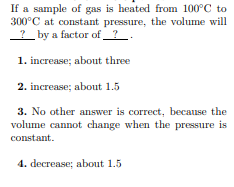 If a sample of gas is heated from 100°C to
300°C at constant pressure, the volume will
? by a factor of_? _.
1. increase; about three
2. increase; about 1.5
3. No other answer is correct, because the
volume cannot change when the pressure is
constant.
4. decrease; about 1.5
