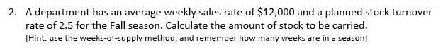 2. A department has an average weekly sales rate of $12,000 and a planned stock turnover
rate of 2.5 for the Fall season. Calculate the amount of stock to be carried.
[Hint: use the weeks-of-supply method, and remember how many weeks are in a season]
