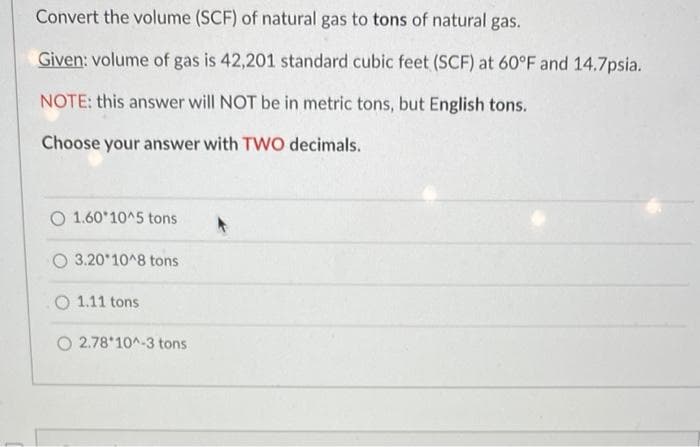 Convert the volume (SCF) of natural gas to tons of natural gas.
Given: volume of gas is 42,201 standard cubic feet (SCF) at 60°F and 14.7psia.
NOTE: this answer will NOT be in metric tons, but English tons.
Choose your answer with TWO decimals.
O 1.60 10^5 tons
O 3.20*10^8 tons
O 1.11 tons
O 2.78 10^-3 tons
