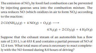 The emission of NO, by fossil fuel combustion can be prevented
by injecting gaseous urea into the combustion mixture. The
urea reduces NO (which oxidizes in air to form NO2) according
to the reaction:
2 CO(NH;)»(3) + 4 NO(3) + O2(8)
4 Na(8) + 2 CO;(g) + 4 H¿O(g)
Suppose that the exhaust stream of an automobile has a flow
rate of 2.55 L/s at 655 Kand contains a partial pressure of NO of
12.4 torr. What total mass of urea is necessary to react complete-
ly with the NO formed during 8.0 hours of driving?
