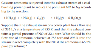 Gaseous ammonia is injected into the exhaust stream of a coal-
burning power plant to reduce the pollutant NO to N2 accord-
ing to the reaction:
4 NH3(g) + 4 NO(8) + O:(g) → 4 N2(8) + 6 H¿O(g)
Suppose that the exhaust stream of a power plant has a flow rate
of 335 L/s at a temperature of 955 K, and that the exhaust con-
tains a partial pressure of NO of 22.4 torr. What should be the
flow rate of ammonia delivered at 755 torr and 298 K into the
stream to react completely with the NO if the ammonia is 65.2%
pure (by volume)?
