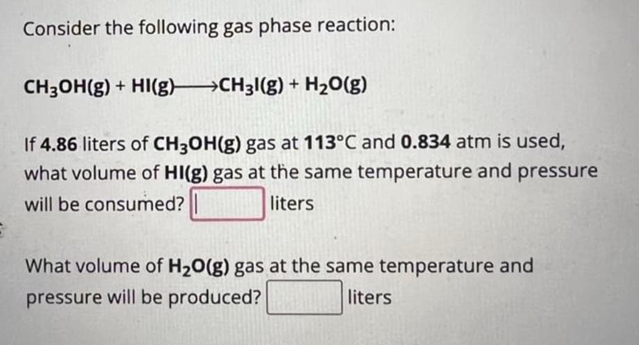 Consider the following gas phase reaction:
CH₂OH(g) + HI(g) →→→CH31(g) + H₂O(g)
If 4.86 liters of CH3OH(g) gas at 113°C and 0.834 atm is used,
what volume of HI(g) gas at the same temperature and pressure
will be consumed?
liters
What volume of H₂O(g) gas at the same temperature and
pressure will be produced?
liters