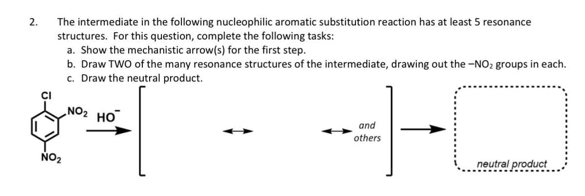 2.
CI
The intermediate in the following nucleophilic aromatic substitution reaction has at least 5 resonance
structures. For this question, complete the following tasks:
a. Show the mechanistic arrow(s) for the first step.
b. Draw TWO of the many resonance structures of the intermediate, drawing out the -NO₂ groups in each.
c. Draw the neutral product.
NO₂
NO₂ HO
and
others
neutral product