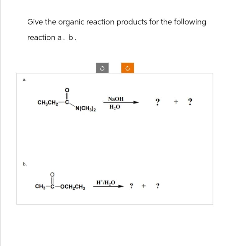 Give the organic reaction products for the following
reaction a. b.
a.
b.
CH3CH2-C.
ง
ว
NaOH
? + ?
N(CH3)2 H₂O
H*/H₂O
CH3-C-OCH2CH3
? + ?