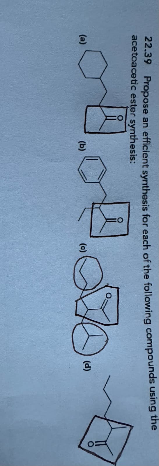 22.39 Propose an efficient synthesis for each of the following compounds using the
acetoacetic ester synthesis:
... 4.70.
(a)
(b)
(c)
(d)