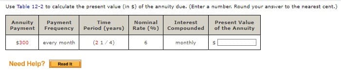 Use Table 12-2 to calculate the present value (in $) of the annuity due. (Enter a number. Round your answer to the nearest cent.)
Annuity
Payment
Payment
Frequency
Time
Nominal
Interest
Period (years)
Rate (%) Compounded
Present Value
of the Annuity
$300
every month
(2 1/4)
6
monthly
$
Need Help?
Read It