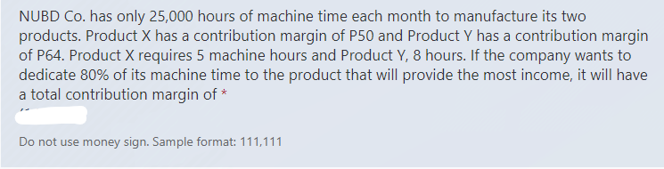 NUBD Co. has only 25,000 hours of machine time each month to manufacture its two
products. Product X has a contribution margin of P50 and Product Y has a contribution margin
of P64. Product X requires 5 machine hours and Product Y, 8 hours. If the company wants to
dedicate 80% of its machine time to the product that will provide the most income, it will have
a total contribution margin of *
Do not use money sign. Sample format: 111,111
