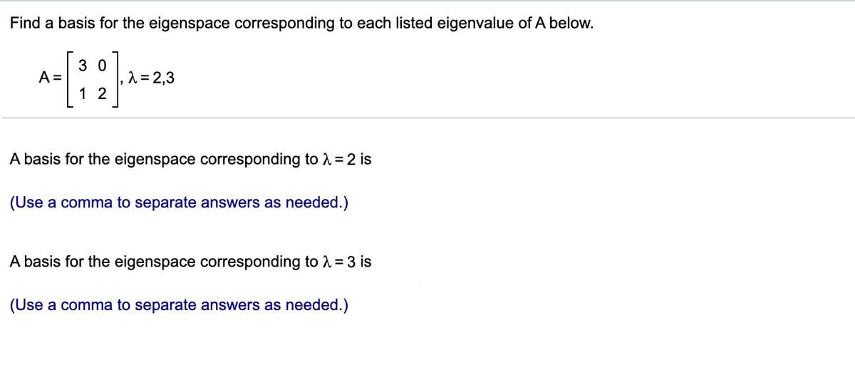 Find a basis for the eigenspace corresponding to each listed eigenvalue of A below.
3 0
1 = 2,3
1 2
A =
A basis for the eigenspace corresponding to A =2 is
(Use a comma to separate answers as needed.)
A basis for the eigenspace corresponding to A = 3 is
(Use a comma to separate answers as needed.)
