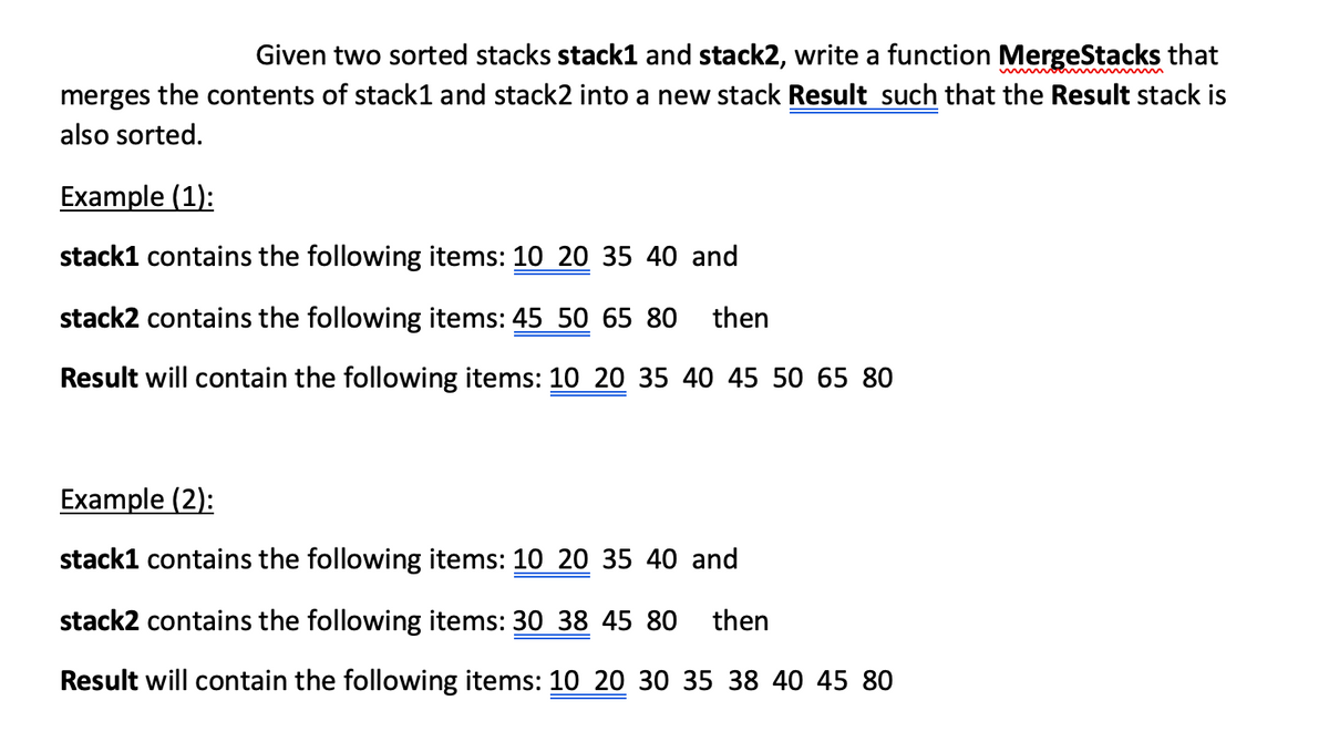 Given two sorted stacks stack1 and stack2, write a function MergeStacks that
merges the contents of stack1 and stack2 into a new stack Result such that the Result stack is
also sorted.
Example (1):
stack1 contains the following items: 10 20 35 40 and
stack2 contains the following items: 45 50 65 80
then
Result will contain the following items: 10 20 35 40 45 50 65 80
Example (2):
stack1 contains the following items: 10 20 35 40 and
stack2 contains the following items: 30 38 45 80 then
Result will contain the following items: 10 20 30 35 38 40 45 80
