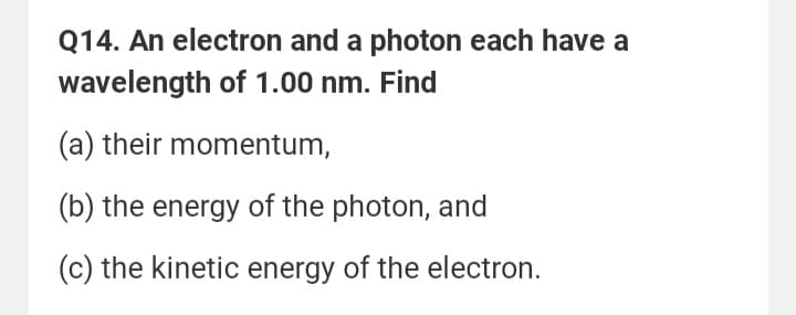 Q14. An electron and a photon each have a
wavelength of 1.00 nm. Find
(a) their momentum,
(b) the energy of the photon, and
(c) the kinetic energy of the electron.